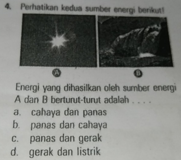 Perhatikan kedua sumber energi berikut!
B
Energi yang dihasilkan oleh sumber energi
A dan B berturut-turut adalah . . . .
a. cahaya dan panas
b. panas dan cahaya
c. panas dan gerak
d. gerak dan listrik