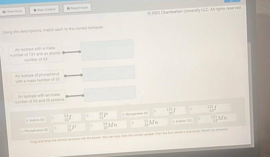 Read Aloud r Rate Content Report issue
2022 Chamberlain University LLC. All rights reserved.
Using the descriptions, match each to the correct isotopes
An isotope with a mass
number of 131 and an atomic
number of 53
An isotope of phosphorus
with a mass number of 32
An isotope with an mass
number of 53 and 25 protons
B
≡ lodine- 53 = _(25)^(53)I _(15)^(32)P # Manganese- 53 B beginarrayr 131 25endarray  131/53 
5
Phosphorus- 32 _(32)^(15)P B _(25)^(53)Mn _(32)^(15)Mn ≡ lodine-131 _(53)^(131)Mn
Drag and drop the correct answers into the boxes. You can also click the correct answer, then the box where it should go. Reset my answers