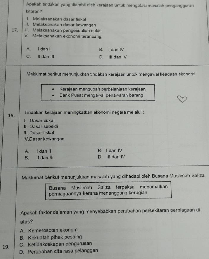 Apakah tindakan yang diambil oleh kerajaan untuk mengatasi masalah pengangguran
kitaran?
I. Melaksanakan dasar fiskal
II. Melaksanakan dasar kewangan
17. II. Melaksanakan pengecualian cukai
V. Melaksanakan ekonomi terancang
A. I dan II B. I dan IV
C. II dan III D. III dan IV
Maklumat berikut menunjukkan tindakan kerajaan untuk mengawal keadaan ekonomi
Kerajaan mengubah perbelanjaan kerajaan
Bank Pusat mengawal penawaran barang
18. Tindakan kerajaan meningkatkan ekonomi negara melalui :
1. Dasar cukai
II. Dasar subsidi
III. Dasar fiskal
IV.Dasar kewangan
A. I dan II B. I dan IV
B. II dan III D. III dan I
Maklumat berikut menunjukkan masalah yang dihadapi oleh Busana Muslimah Saliza
Busana Muslimah Saliza terpaksa menamatkan
perniagaannya kerana menanggung kerugian
Apakah faktor dalaman yang menyébabkan perubahan persekitaran perniagaan di
atas?
A. Kemerosotan ekonomi
B. Kekuatan pihak pesaing
19. C. Ketidakcekapan pengurusan
D. Perubahan cita rasa pelanggan