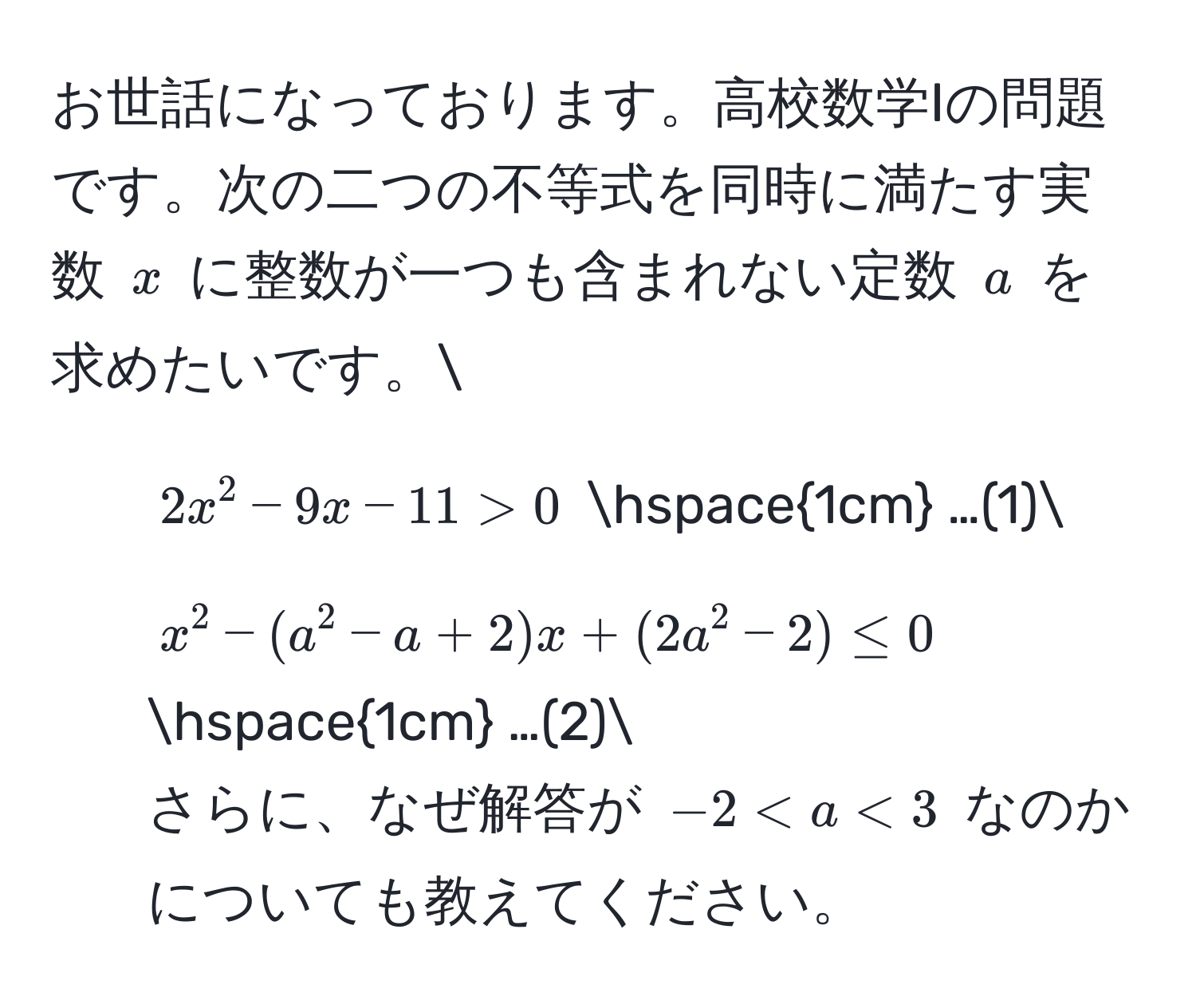 お世話になっております。高校数学Iの問題です。次の二つの不等式を同時に満たす実数 $x$ に整数が一つも含まれない定数 $a$ を求めたいです。
1. $2x^(2 - 9x - 11 > 0$ hspace1cm) …(1)
2. $x^(2 - (a^2 - a + 2)x + (2a^2 - 2) ≤ 0$ hspace1cm) …(2)
さらに、なぜ解答が $-2 < a < 3$ なのかについても教えてください。