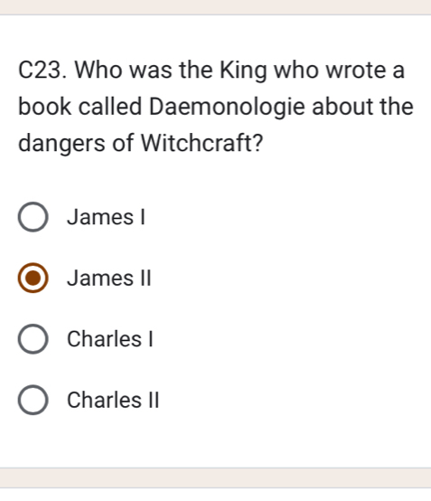 C23. Who was the King who wrote a
book called Daemonologie about the
dangers of Witchcraft?
James I
James II
Charles I
Charles II