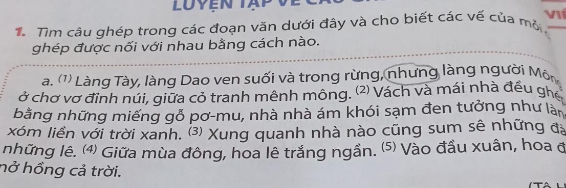 Luyện tạp V 
VIí 
1. Tìm câu ghép trong các đoạn văn dưới đây và cho biết các vế của mỏ_ 
ghép được nối với nhau bằng cách nào. 
a. (1) Làng Tày, làng Dao ven suối và trong rừng, nhưng làng người Môn 
ở chơ vơ đỉnh núi, giữa cỏ tranh mênh mông. (2) Vách và mái nhà đều ghé 
bằng những miếng gỗ pơ-mu, nhà nhà ám khói sạm đen tưởng như làn 
xóm liền với trời xanh. ⑶ Xung quanh nhà nào cũng sum sê những đặ 
những lê. ⑷) Giữa mùa đông, hoa lê trắng ngần. (⑸ Vào đầu xuân, hoa đ 
hở hồng cả trời.