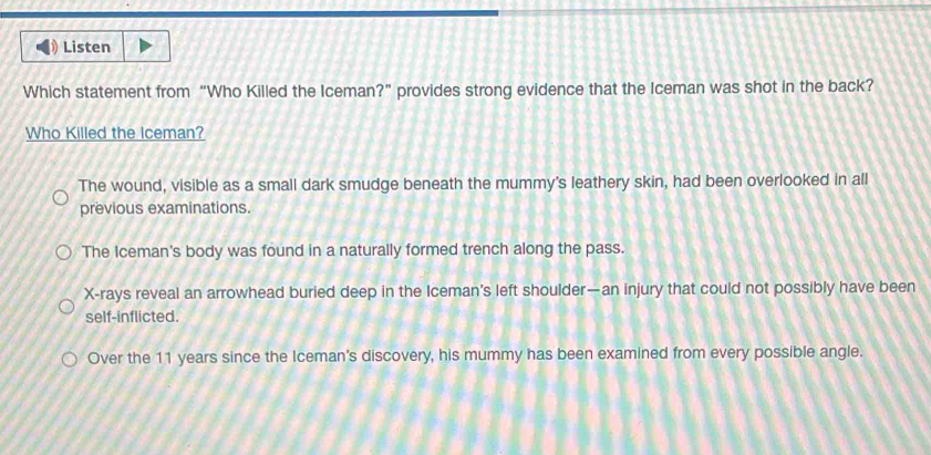 Listen
Which statement from “Who Killed the Iceman?” provides strong evidence that the Iceman was shot in the back?
Who Killed the Iceman?
The wound, visible as a small dark smudge beneath the mummy's leathery skin, had been overlooked in all
previous examinations.
The Iceman's body was found in a naturally formed trench along the pass.
X -rays reveal an arrowhead buried deep in the Iceman’s left shoulder—an injury that could not possibly have been
self-inflicted.
Over the 11 years since the Iceman's discovery, his mummy has been examined from every possible angle.