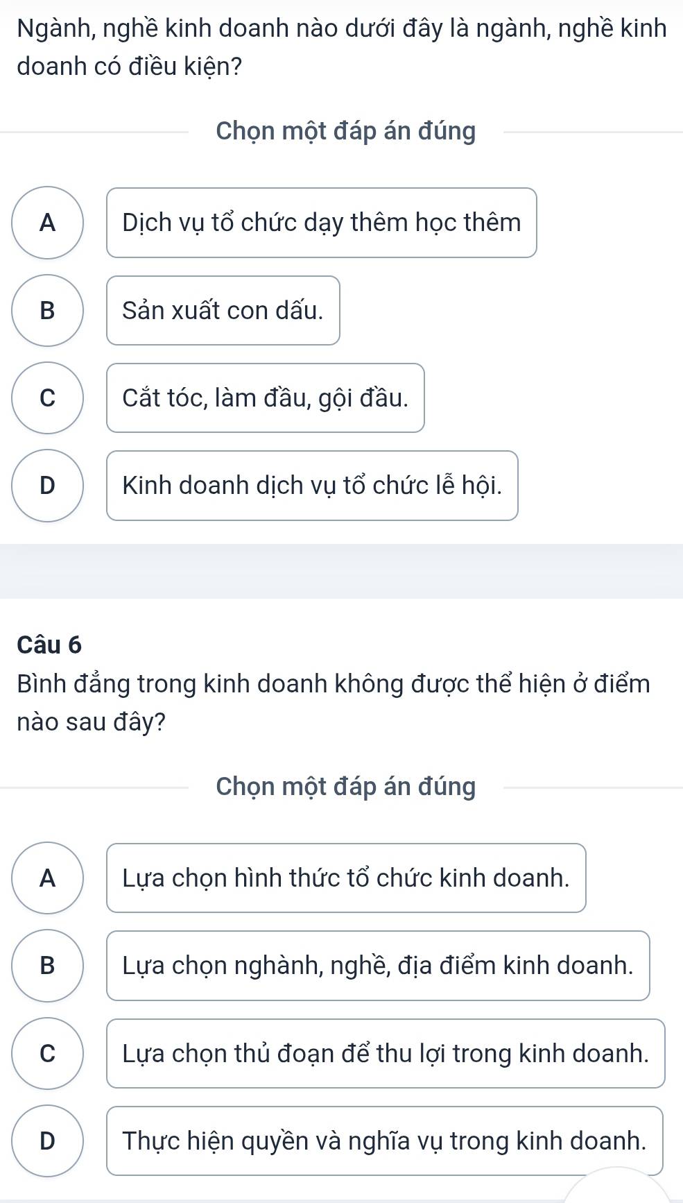 Ngành, nghề kinh doanh nào dưới đây là ngành, nghề kinh
doanh có điều kiện?
Chọn một đáp án đúng
A Dịch vụ tổ chức dạy thêm học thêm
B Sản xuất con dấu.
C Cắt tóc, làm đầu, gội đầu.
D Kinh doanh dịch vụ tổ chức lễ hội.
Câu 6
Bình đẳng trong kinh doanh không được thể hiện ở điểm
nào sau đây?
Chọn một đáp án đúng
A Lựa chọn hình thức tổ chức kinh doanh.
B Lựa chọn nghành, nghề, địa điểm kinh doanh.
C Lựa chọn thủ đoạn để thu lợi trong kinh doanh.
D Thực hiện quyền và nghĩa vụ trong kinh doanh.