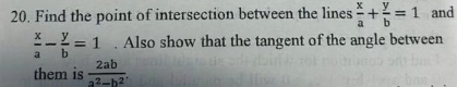 Find the point of intersection between the lines  x/a + y/b =1 and
 x/a - y/b =1. Also show that the tangent of the angle between 
them is  2ab/a^2-b^2 .