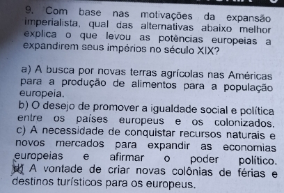 Com base nas motivações da expansão
imperialista, qual das alternativas abaixo melhor
explica o que levou as potências europeias a
expandirem seus impérios no século XIX?
a) A busca por novas terras agrícolas nas Américas
para a produção de alimentos para a população
europeia.
b) O desejo de promover a igualdade social e política
entre os países europeus e os colonizados.
c) A necessidade de conquistar recursos naturais e
novos mercados para expandir as economias
europeias e afirmar o poder político.
d A vontade de criar novas colônias de férias e
destinos turísticos para os europeus.