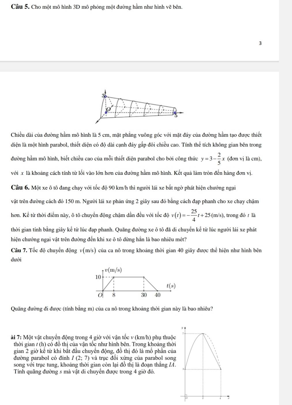 Cho một mô hình 3D mô phỏng một đường hầm như hình vẽ bên.
3
3
5
Chiều dài của đường hầm mô hình là 5 cm, mặt phẳng vuông góc với mặt đáy của đường hầm tạo được thiết
diện là một hình parabol, thiết diện có độ dài cạnh đáy gấp đôi chiều cao. Tính thể tích không gian bên trong
đường hầm mô hình, biết chiều cao của mỗi thiết diện parabol cho bởi công thức y=3- 2/5 x (đơn vị là cm),
với x là khoảng cách tính từ lối vào lớn hơn của đường hầm mô hình. Kết quả làm tròn đến hàng đơn vị.
Câu 6. Một xe ô tô đang chạy với tốc độ 90 km/h thì người lái xe bất ngờ phát hiện chướng ngại
vật trên đường cách đó 150 m. Người lái xe phản ứng 2 giây sau đó bằng cách đạp phanh cho xe chạy chậm
hơn. Kể từ thời điểm này, ô tô chuyển động chậm dần đều với tốc độ v(t)=- 25/4 t+25(m/s) , trong đó  là
thời gian tính bằng giây kể từ lúc đạp phanh. Quãng đường xe ô tô đã di chuyển kể từ lúc người lái xe phát
hiện chướng ngại vật trên đường đến khi xe ô tô dừng hằn là bao nhiêu mét?
Câu 7. Tốc độ chuyển động v(m/s) của ca nô trong khoảng thời gian 40 giây được thể hiện như hình bên
dưới
Quãng đường đi được (tính bằng m) của ca nô trong khoảng thời gian này là bao nhiêu?
ài 7: Một vật chuyển động trong 4 giờ với vận tốc v (km/h) phụ thuộc
thời gian / (h) có đồ thị của vận tốc như hình bên. Trong khoảng thời
gian 2 giờ kể từ khi bắt đầu chuyển động, đồ thị đó là mồ phần của
đường parabol có đỉnh I(2;7) và trục đối xứng của parabol song
song với trục tung, khoảng thời gian còn lại đồ thị là đoạn thăng IA.
Tính quãng đường s mà vật di chuyền được trong 4 giờ đó.