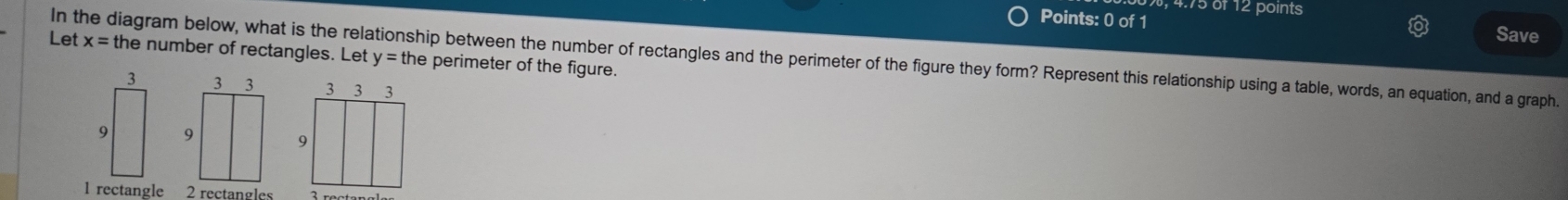 4.75 of 12 points 
Points: 0 of 1 Save 
Let x=tl
In the diagram below, what is the relationship between the number of rectangles and the perimeter of the figure they form? Represent this relationship using a table, words, an equation, and a graph. he number of rectangles. Let y = the perimeter of the figure.
3
9
1 rectangle