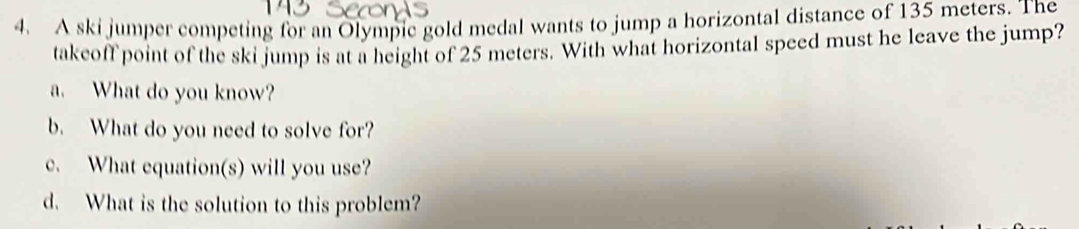 A ski jumper competing for an Olympic gold medal wants to jump a horizontal distance of 135 meters. The 
takeoff point of the ski jump is at a height of 25 meters. With what horizontal speed must he leave the jump? 
a. What do you know? 
b. What do you need to solve for? 
c. What equation(s) will you use? 
d. What is the solution to this problem?