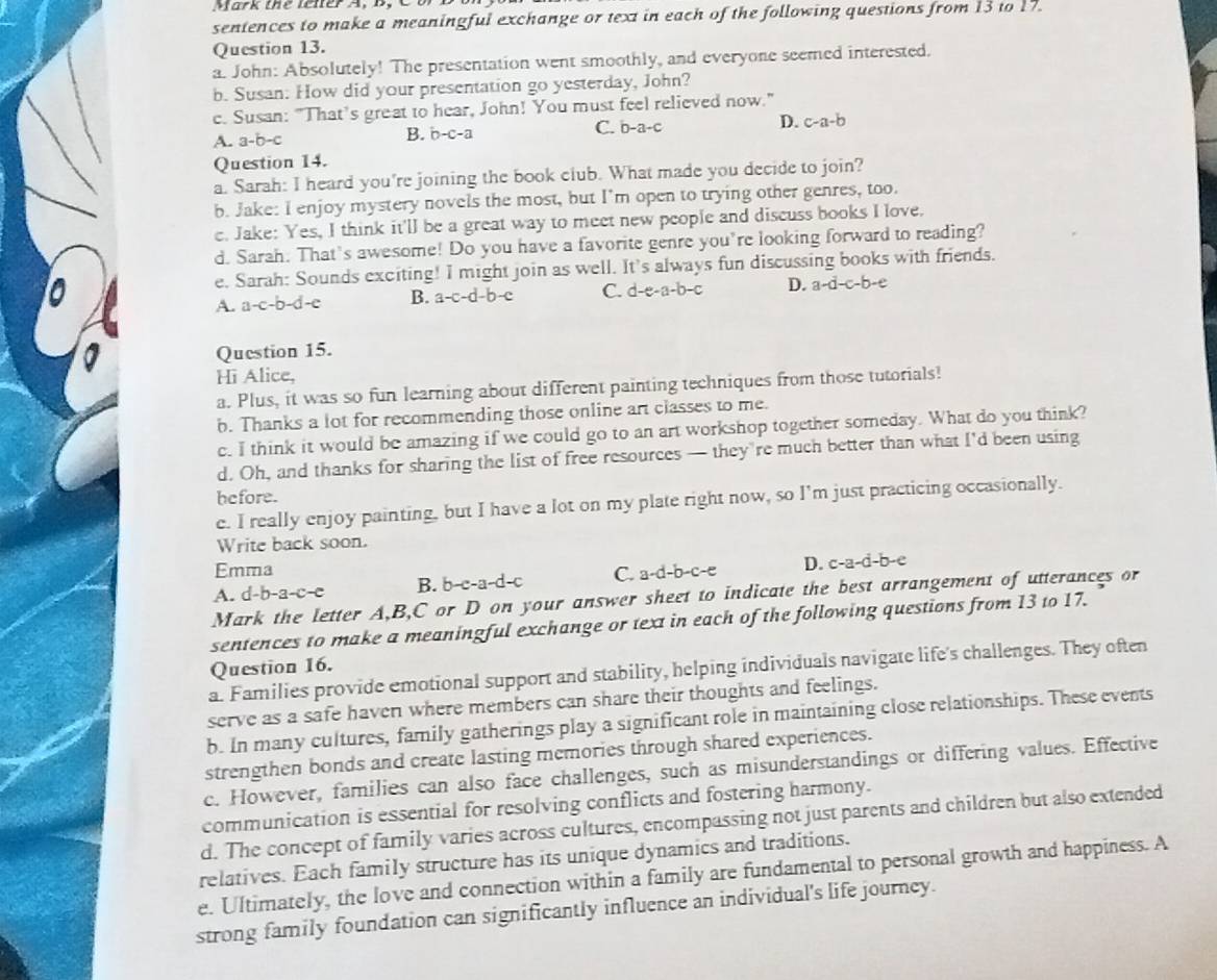 Mark the l ner A,   d , 
sentences to make a meaningful exchange or text in each of the following questions from 13 to 17.
Question 13.
a. John: Absolutely! The presentation went smoothly, and everyone seemed interested.
b. Susan: How did your presentation go yesterday, John?
c. Susan: "That’s great to hear, John! You must feel relieved now."
A. a-b-c B. b-c-a C. b-a-c D. c-a-b
Question 14.
a. Sarah: I heard you're joining the book club. What made you decide to join?
b. Jake: I enjoy mystery novels the most, but I'm open to trying other genres, too.
e. Jake: Yes, I think it'll be a great way to meet new people and discuss books I love.
d. Sarah. That's awesome! Do you have a favorite genre you're looking forward to reading?
e. Sarah: Sounds exciting! I might join as well. It's always fun discussing books with friends.
A. a-c-b-d-e B. a-c-d-b-c C. c -e-a-b-c D. a-d-c-b-e
Question 15.
Hi Alice,
a. Plus, it was so fun learning about different painting techniques from those tutorials!
b. Thanks a lot for recommending those online art classes to me.
c. I think it would be amazing if we could go to an art workshop together someday. What do you think?
d. Oh, and thanks for sharing the list of free resources — they’re much better than what I'd been using
before.
e. I really enjoy painting, but I have a lot on my plate right now, so I'm just practicing occasionally.
Write back soon.
Emma
A. d-b-a-c-e B. b-c-a-d-c C. a-d-b-c-e D. c-a-d-b-e
Mark the letter A,B,C or D on your answer sheet to indicate the best arrangement of utterances or
sentences to make a meaningful exchange or text in each of the following questions from 13 to 17.
Question 16.
a. Families provide emotional support and stability, helping individuals navigate life's challenges. They often
serve as a safe haven where members can share their thoughts and feelings.
b. In many cultures, family gatherings play a significant role in maintaining close relationships. These events
strengthen bonds and create lasting memories through shared experiences.
c. However, families can also face challenges, such as misunderstandings or differing values. Effective
communication is essential for resolving conflicts and fostering harmony.
d. The concept of family varies across cultures, encompassing not just parents and children but also extended
relatives. Each family structure has its unique dynamics and traditions.
e. Ultimately, the love and connection within a family are fundamental to personal growth and happiness. A
strong family foundation can significantly influence an individual's life journey.