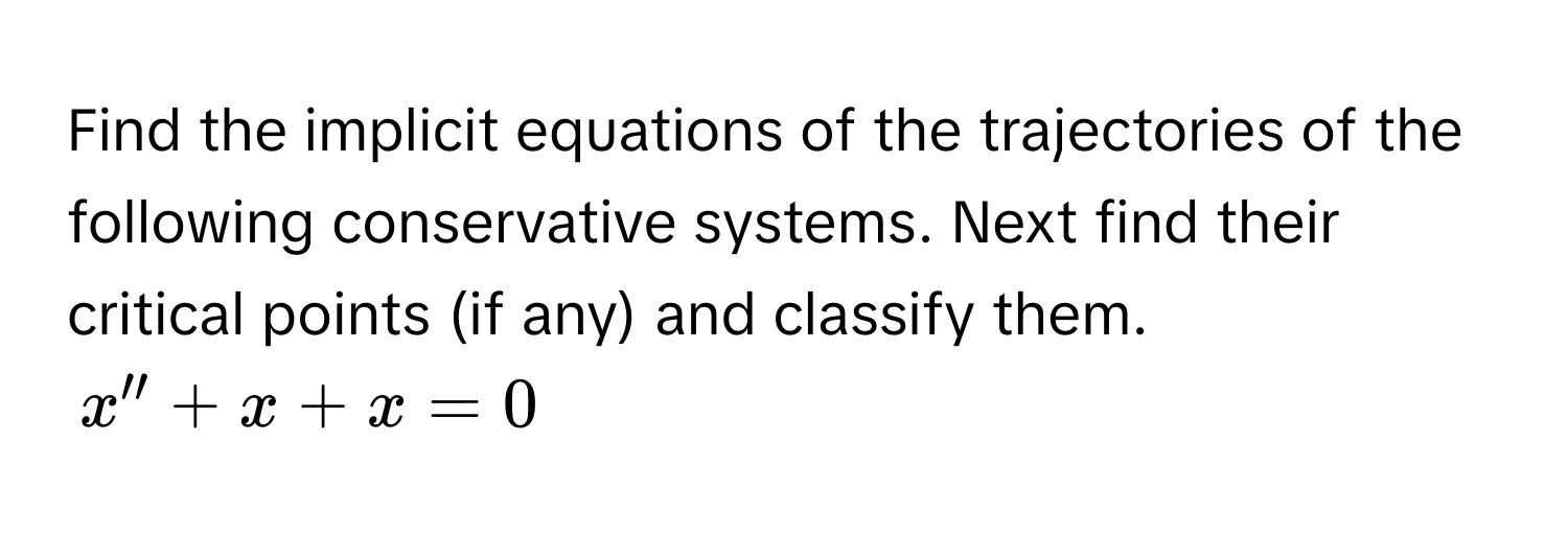 Find the implicit equations of the trajectories of the following conservative systems. Next find their critical points (if any) and classify them.
$x'' + x + x = 0$