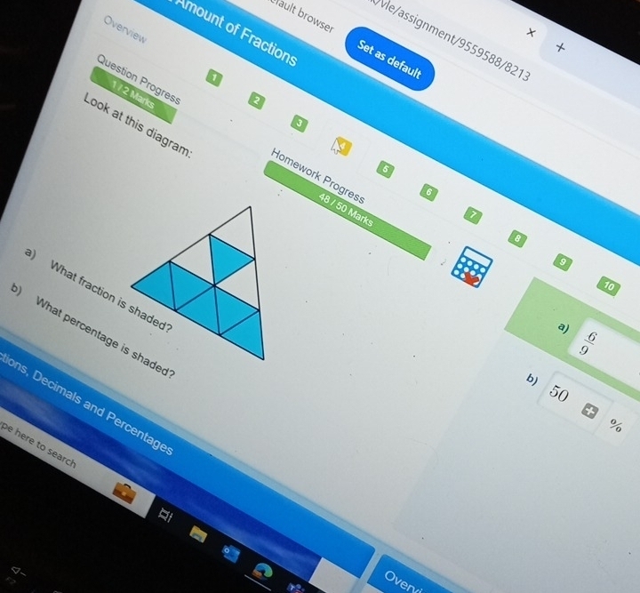 Overview
×
Amount of Fractions
vle/assignment/9559588/821
Hault browser Set as default
1
Question Progress
1 / 2 Marks
2
Look at this diagram Homework Progres 48 / 50 Marks
6
6
7
9
10
) What fraction is shaded
a)  6/9 
) What percentage is shaded
b)
50
ons, Decimals and Percentage
%
be here to search
ver