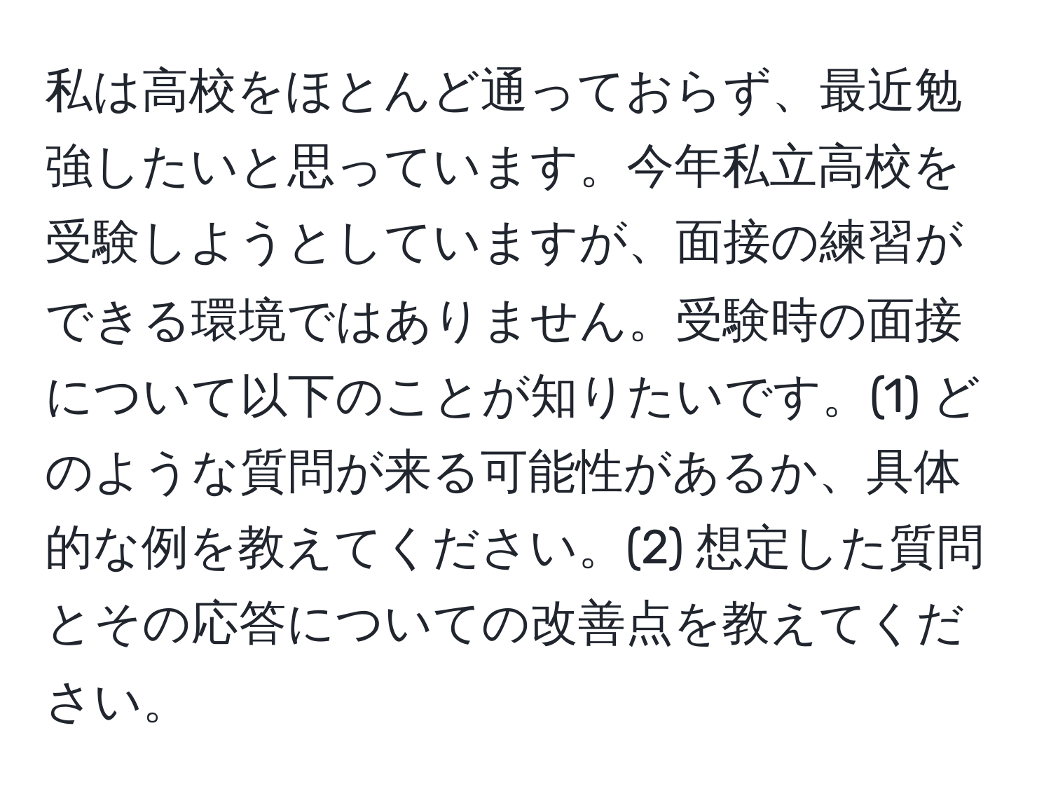 私は高校をほとんど通っておらず、最近勉強したいと思っています。今年私立高校を受験しようとしていますが、面接の練習ができる環境ではありません。受験時の面接について以下のことが知りたいです。(1) どのような質問が来る可能性があるか、具体的な例を教えてください。(2) 想定した質問とその応答についての改善点を教えてください。