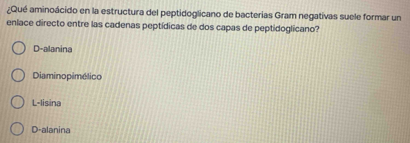 ¿Qué aminoácido en la estructura del peptidoglicano de bacterias Gram negativas suele formar un
enlace directo entre las cadenas peptídicas de dos capas de peptidoglicano?
D-alanina
Diaminopimélico
L-lisina
D-alanina