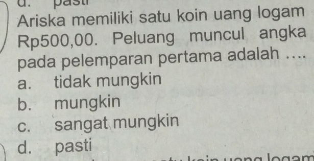 Ariska memiliki satu koin uang logam
Rp500,00. Peluang muncul angka
pada pelemparan pertama adalah ....
a. tidak mungkin
b. mungkin
c. sangat mungkin
d. pasti