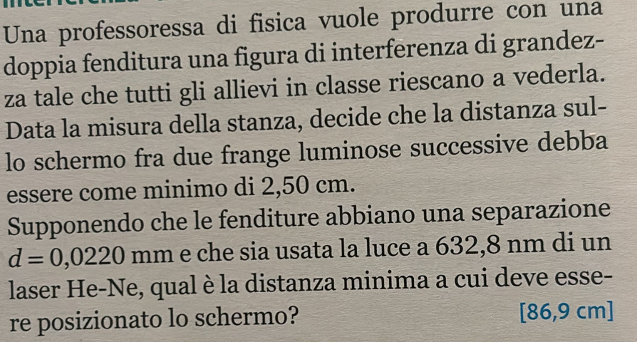 Una professoressa di fisica vuole produrre con una 
doppia fenditura una figura di interferenza di grandez- 
za tale che tutti gli allievi in classe riescano a vederla. 
Data la misura della stanza, decide che la distanza sul- 
lo schermo fra due frange luminose successive debba 
essere come minimo di 2,50 cm. 
Supponendo che le fenditure abbiano una separazione
d=0,0220 mm e che sia usata la luce a 632,8 nm di un 
laser He-Ne, qual è la distanza minima a cui deve esse- 
re posizionato lo schermo? [86,9 cm]