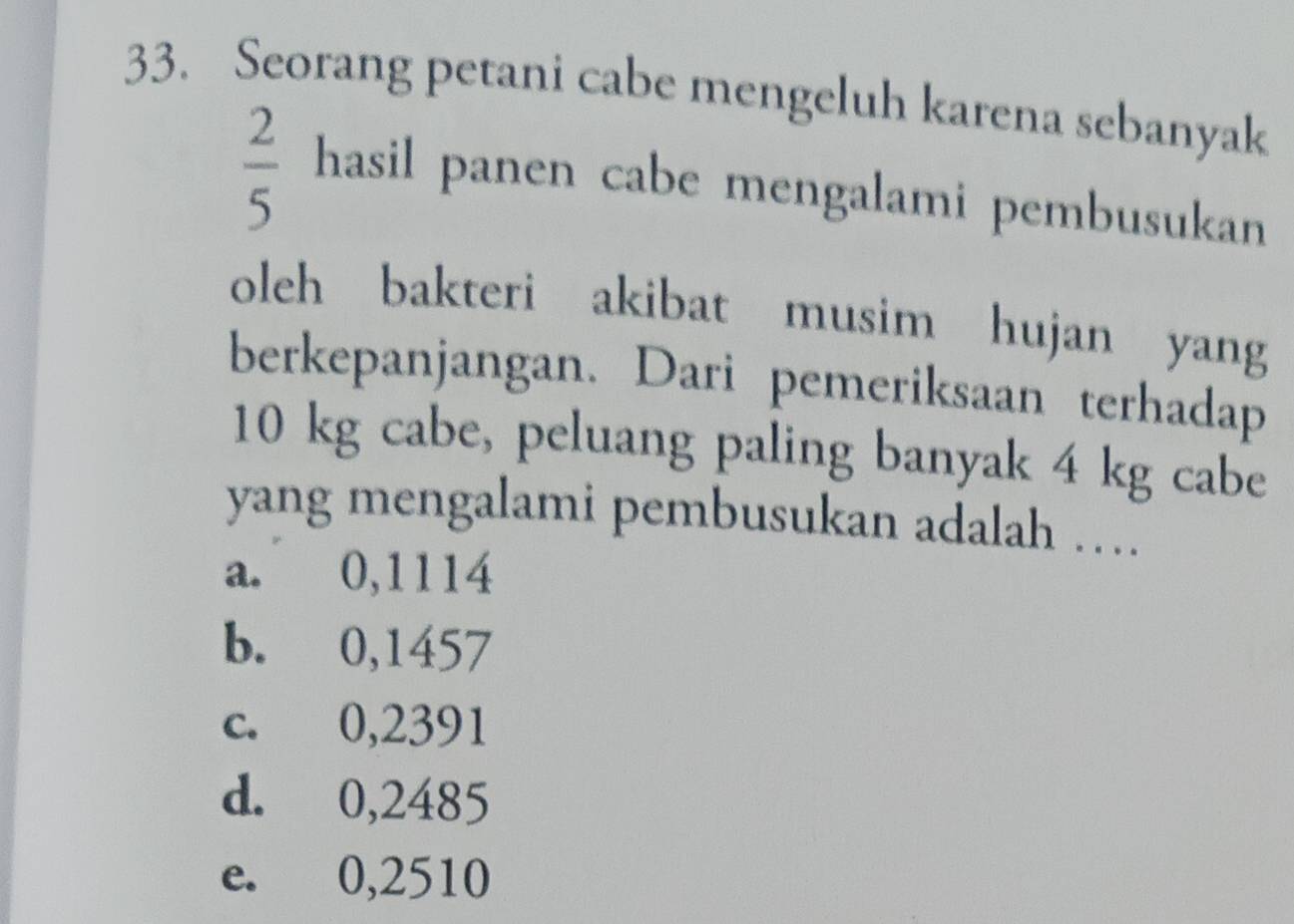 Seorang petani cabe mengeluh karena sebanyak
 2/5 hasi l panen cabe mengalami pembusukan
oleh bakteri akibat musim hujan yang
berkepanjangan. Dari pemeriksaan terhadap
10 kg cabe, peluang paling banyak 4 kg cabe
yang mengalami pembusukan adalah …
a. 0,1114
b. 0,1457
c. 0,2391
d. 0,2485
e. 0,2510