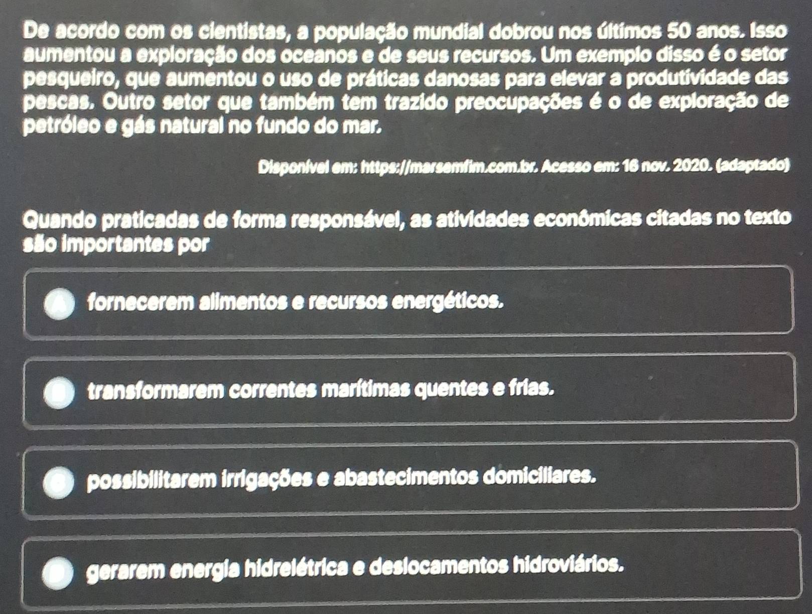 De acordo com os cientistas, a população mundial dobrou nos últimos 50 anos. Isso
aumentou a exploração dos oceanos e de seus recursos. Um exemplo disso é o setor
pesqueiro, que aumentou o uso de práticas danosas para elevar a produtividade das
pescas. Outro setor que também tem trazido preocupações é o de exploração de
petróleo e gás natural no fundo do mar.
Disponível em: https://marsemfim.com.br. Acesso em: 16 nov. 2020. (adaptado)
Quando praticadas de forma responsável, as atividades econômicas citadas no texto
são importantes por
fornecerem alimentos e recursos energéticos.
transformarem correntes marítimas quentes e frias.
possibilitarem irrigações e abastecimentos domiciliares.
gerarem energia hidrelétrica e deslocamentos hidroviários.