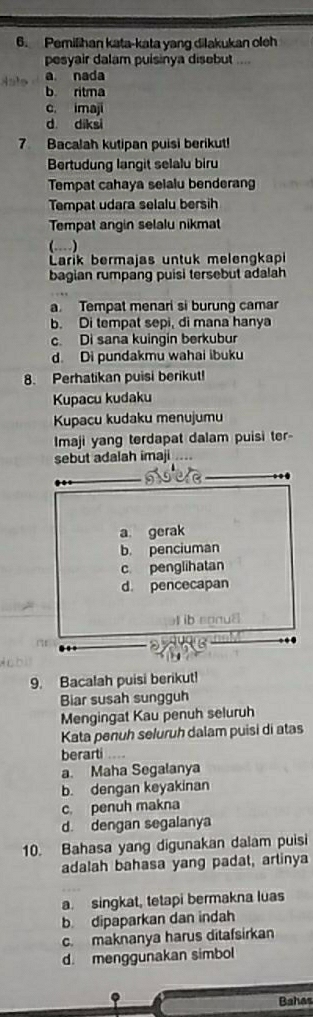 Pemilihan kata-kata yang dilakukan oleh
pesyair dalam puisinya disebut ....
a nada
b ritma
c. imaji
d diksi
7 Bacalah kutipan puisi berikut!
Bertudung langit selalu biru
Tempat cahaya selalu benderang
Tempat udara selalu bersih
Tempat angin selalu nikmat
(…)
Larik bermajas untuk melengkapi
bagian rumpang puisi tersebut adalah
a. Tempat menari si burung camar
b. Di tempat sepi, di mana hanya
c. Di sana kuingin berkubur
d. Di pundakmu wahai ibuku
8. Perhatikan puisi berikut!
Kupacu kudaku
Kupacu kudaku menujumu
Imaji yang terdapat dalam puisi ter-
sebut adalah imaji
9. Bacalah puisi berikut!
Biar susah sungguh
Mengingat Kau penuh seluruh
Kata penuh seluruh dalam puisi di atas
berarti
a. Maha Segalanya
b. dengan keyakinan
c. penuh makna
d. dengan segalanya
10. Bahasa yang digunakan dalam puisi
adalah bahasa yang padat, arlinya
a. singkat, tetapi bermakna luas
b. dipaparkan dan indah
c. maknanya harus ditafsirkan
d. menggunakan simbol
.
Bahas