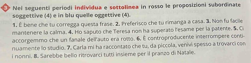 E> Nei seguenti periodi individua e sottolinea in rosso le proposizioni subordinate 
soggettive (4) e in blu quelle oggettive (4). 
1. È bene che tu corregga questa frase. 2. Preferisco che tu rimanga a casa. 3. Non fu facile 
mantenere la calma. 4. Ho saputo che Teresa non ha superato l’esame per la patente. 5. Ci 
accorgemmo che un fanale dell’auto era rotto. 6. È controproducente interrompere conti- 
nuamente lo studio. 7. Carla mi ha raccontato che tu, da piccola, venivi spesso a trovarci con 
i nonni. 8. Sarebbe bello ritrovarci tutti insieme per il pranzo di Natale.