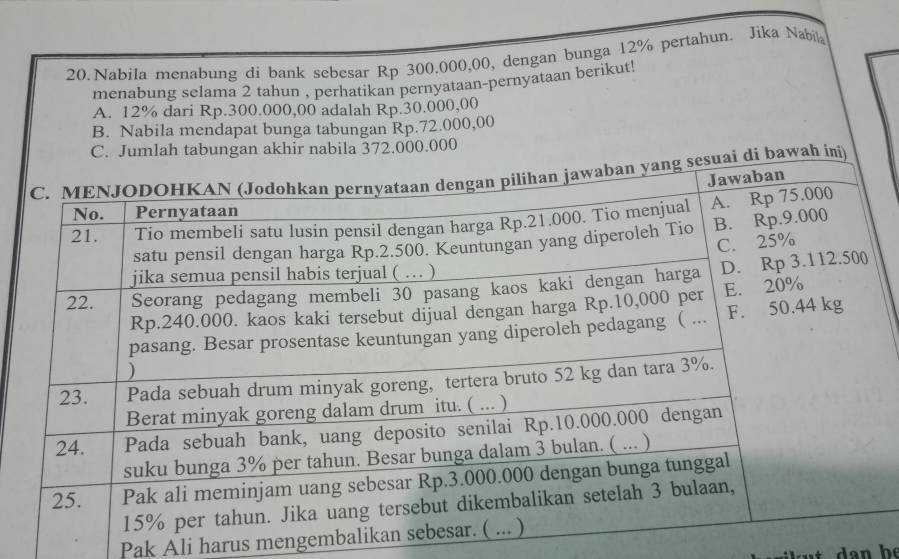 Nabila menabung di bank sebesar Rp 300.000,00, dengan bunga 12% pertahun. Jika Nabil
menabung selama 2 tahun , perhatikan pernyataan-pernyataan berikut!
A. 12% dari Rp.300.000,00 adalah Rp.30.000,00
B. Nabila mendapat bunga tabungan Rp.72.000,00
0.000
Pak Ali harus mengembali