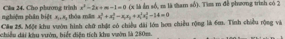 Cho phương trình x^2-2x+m-1=0 (x là ẩn số, m là tham số). Tìm m đề phương trình có 2
nghiệm phân biệt x_1, x_2 thỏa mãn x_1^(2+x_2^2-x_1)x_2+x_1^2x_2^2-14=0
Câu 25. Một khu vườn hình chữ nhật có chiều dài lớn hơn chiều rộng là 6m. Tính chiều rộng và
chiều dài khu vườn, biết diện tích khu vườn là 280m.