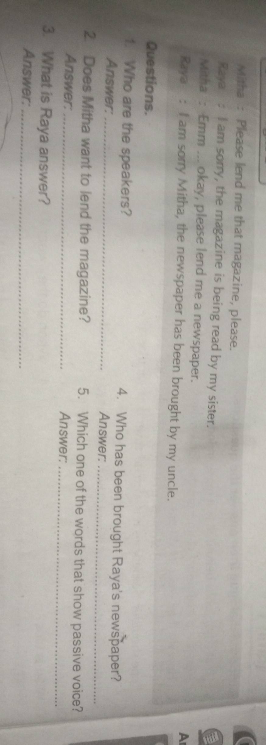 Mitha : Please lend me that magazine, please. 
Raya : I am sorry, the magazine is being read by my sister. 
Mitha : Emm ... okay, please lend me a newspaper. 
A 
Raya : I am sorry Mitha, the newspaper has been brought by my uncle. 
Questions. 
1. Who are the speakers? 4. Who has been brought Raya's newspaper? 
Answer:_ 
Answer:_ 
2. Does Mitha want to lend the magazine? 5. Which one of the words that show passive voice? 
Answer: _Answer:_ 
3. What is Raya answer? 
Answer:_