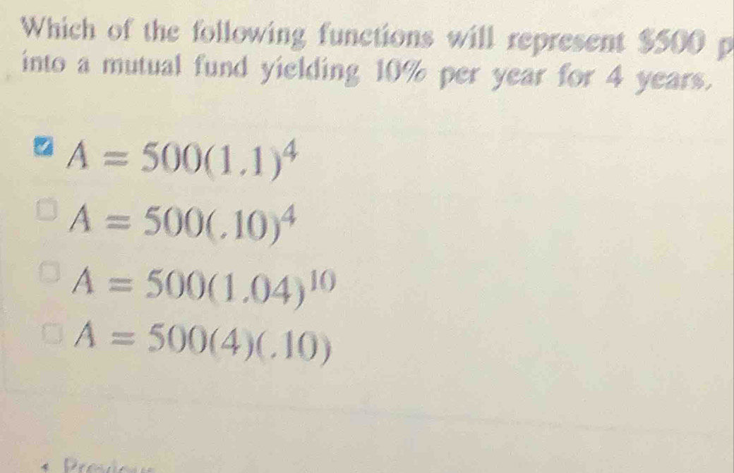 Which of the following functions will represent $500 p
into a mutual fund yielding 10% per year for 4 years.
A=500(1.1)^4
A=500(.10)^4
A=500(1.04)^10
A=500(4)(.10)