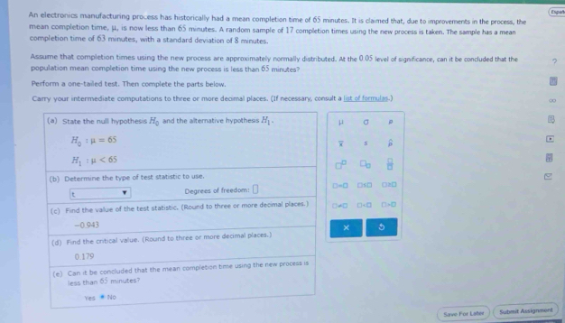 An electronics manufacturing process has historically had a mean completion time of 65 minutes. It is claimed that, due to improvements in the process, the Españ
mean completion time, μ, is now less than 65 minutes. A random sample of 17 completion times using the new process is taken. The sample has a mean
completion time of 63 minutes, with a standard deviation of 8 minutes.
Assume that completion times using the new process are approximately normally distributed. At the 0.05 level of significance, can it be concluded that the ?
population mean completion time using the new process is less than 65 minutes
Perform a one-tailed test. Then complete the parts below.
Carry your intermediate computations to three or more decimal places. (If necessary, consult a list of formulas.)
μ σ p
s
□s□ □2□
□ =□
× 5
Save For Later Submit Assignment