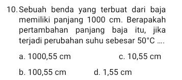 Sebuah benda yang terbuat dari baja
memiliki panjang 1000 cm. Berapakah
pertambahan panjang baja itu, jika
terjadi perubahan suhu sebesar 50°C...
a. 1000,55 cm c. 10,55 cm
b. 100,55 cm d. 1,55 cm