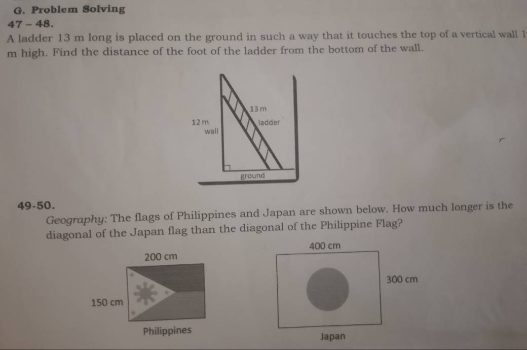 Problem Solving 
47 - 48. 
A ladder 13 m long is placed on the ground in such a way that it touches the top of a vertical wall 1
m high. Find the distance of the foot of the ladder from the bottom of the wall.
13 m
12 m ladder 
wall 
ground 
49-50. 
Geography: The flags of Philippines and Japan are shown below. How much longer is the 
diagonal of the Japan flag than the diagonal of the Philippine Flag?
400 cm
200 cm
300 cm
150 cm
Philippines 
Japan