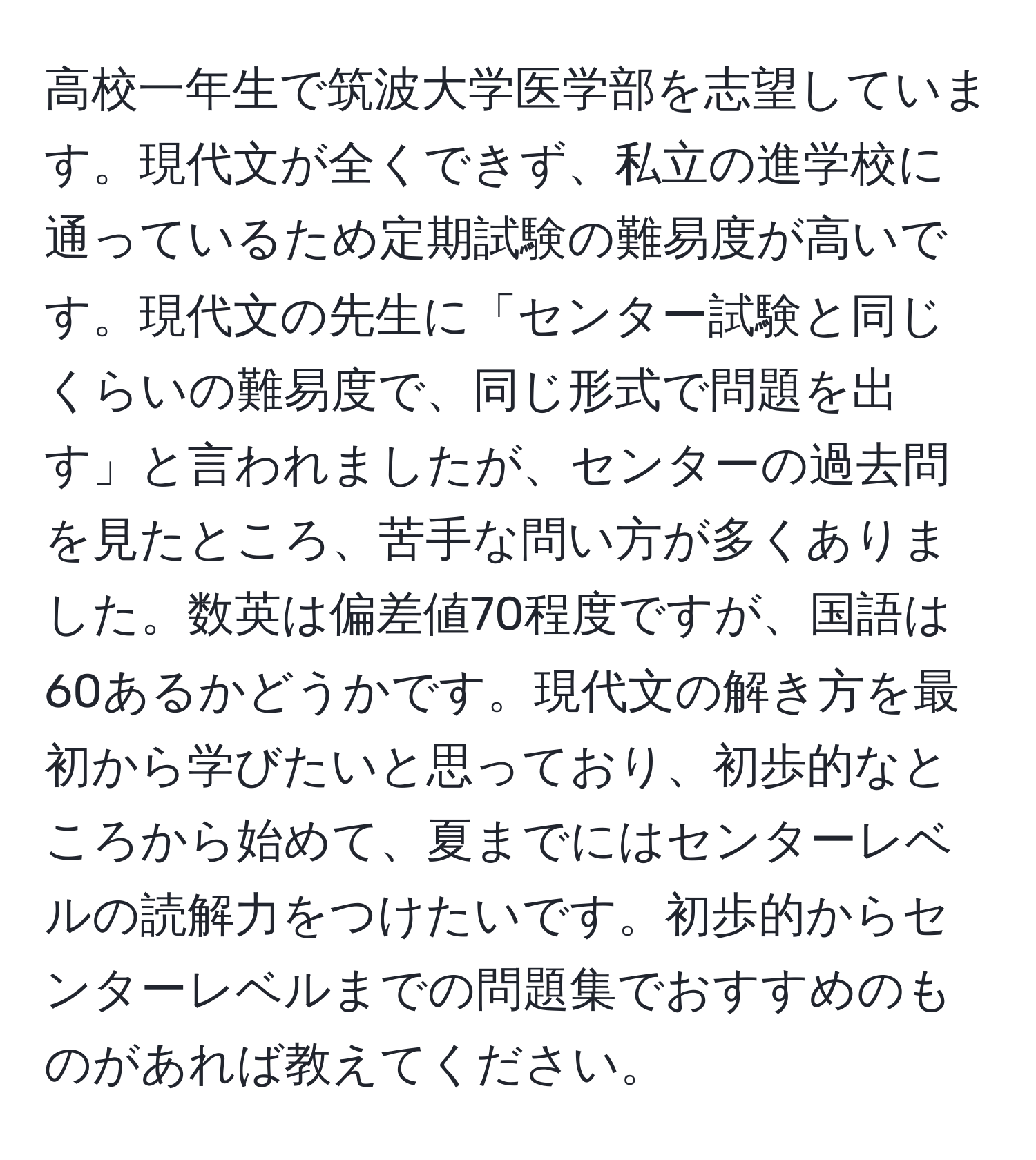 高校一年生で筑波大学医学部を志望しています。現代文が全くできず、私立の進学校に通っているため定期試験の難易度が高いです。現代文の先生に「センター試験と同じくらいの難易度で、同じ形式で問題を出す」と言われましたが、センターの過去問を見たところ、苦手な問い方が多くありました。数英は偏差値70程度ですが、国語は60あるかどうかです。現代文の解き方を最初から学びたいと思っており、初歩的なところから始めて、夏までにはセンターレベルの読解力をつけたいです。初歩的からセンターレベルまでの問題集でおすすめのものがあれば教えてください。