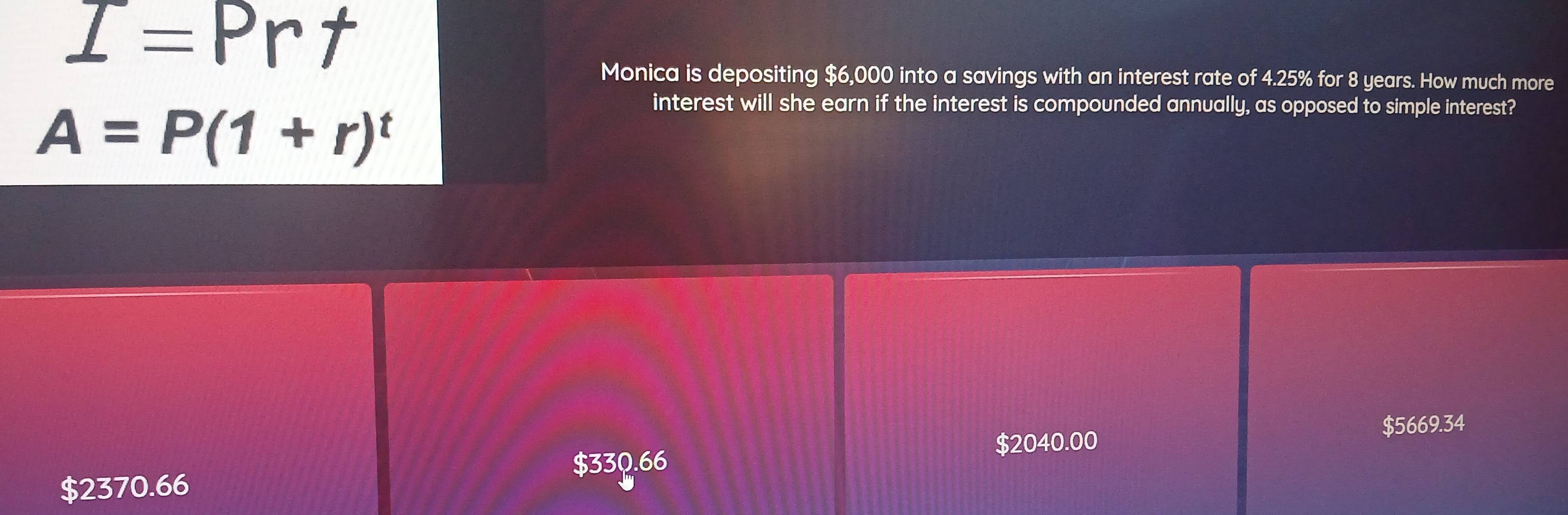 I=Prt
Monica is depositing $6,000 into a savings with an interest rate of 4.25% for 8 years. How much more
A=P(1+r)^t
interest will she earn if the interest is compounded annually, as opposed to simple interest?
$2040.00 $5669.34
$33Q.66
$2370.66