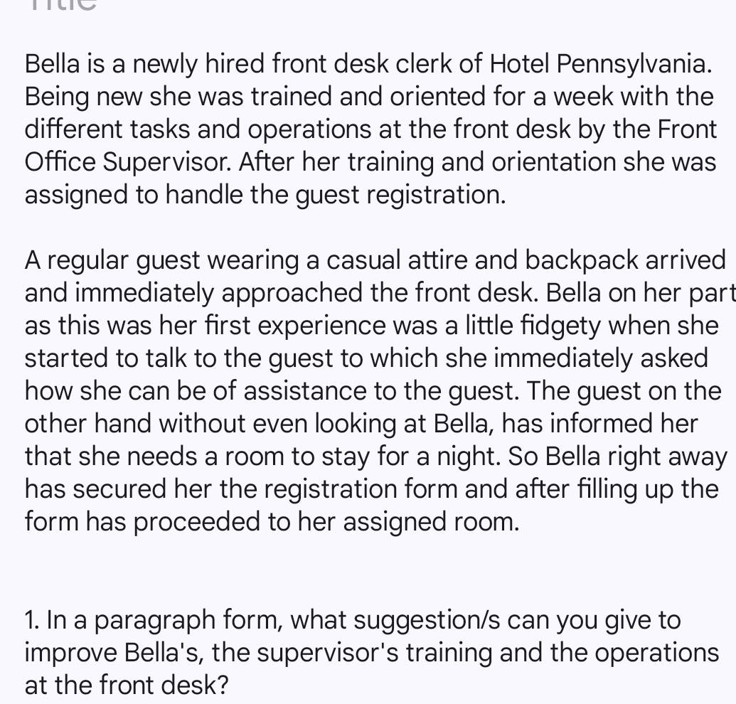 me 
Bella is a newly hired front desk clerk of Hotel Pennsylvania. 
Being new she was trained and oriented for a week with the 
different tasks and operations at the front desk by the Front 
Office Supervisor. After her training and orientation she was 
assigned to handle the guest registration. 
A regular guest wearing a casual attire and backpack arrived 
and immediately approached the front desk. Bella on her part 
as this was her first experience was a little fidgety when she 
started to talk to the guest to which she immediately asked 
how she can be of assistance to the guest. The guest on the 
other hand without even looking at Bella, has informed her 
that she needs a room to stay for a night. So Bella right away 
has secured her the registration form and after filling up the 
form has proceeded to her assigned room. 
1. In a paragraph form, what suggestion/s can you give to 
improve Bella's, the supervisor's training and the operations 
at the front desk?