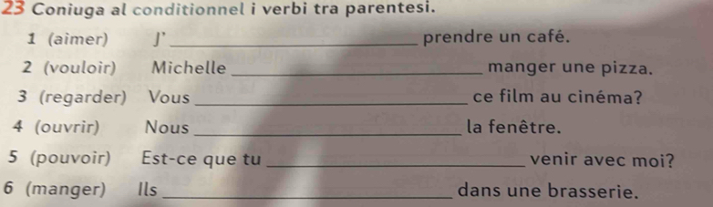 Coniuga al conditionnel i verbi tra parentesi. 
1 (aimer) J'_ prendre un café. 
2 (vouloir) Michelle _manger une pizza. 
3 (regarder) Vous _ce film au cinéma? 
4 (ouvrir) Nous _la fenêtre. 
5 (pouvoir) Est-ce que tu _venir avec moi? 
6 (manger) Ils _dans une brasserie.