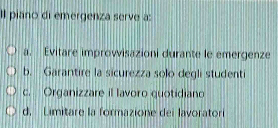 Il piano di emergenza serve a:
a. Evitare improvvisazioni durante le emergenze
b. Garantire la sicurezza solo degli studenti
c. Organizzare il lavoro quotidiano
d. Limitare la formazione dei lavoratori