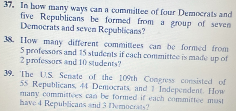 In how many ways can a committee of four Democrats and 
five Republicans be formed from a group of seven 
Democrats and seven Republicans? 
38. How many different committees can be formed from
5 professors and 15 students if each committee is made up of
2 professors and 10 students? 
39. The U.S. Senate of the 109th Congress consisted of
55 Republicans, 44 Democrats, and 1 Independent. How 
many committees can be formed if each committee must 
have 4 Republicans and 3 Democrats?