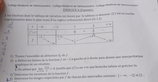 Collège Moderne de Yamoussoukro - Collège Moderne de Yamoussoukro - Collège Moderne de Yamoussoukro
EXERCICE 4 (8 points)
f est fonction dont le tableau de variation est donné par le tableau ci-dessous. (C) est sa courbe
représentative dans le plan muni d'un repère orthonormé direct (0,1,1).
1) Trouve l'ensemble de définition D_f de f
2) a. Relève les limites de la fonction f en −2 à gauche et à droite puis donne une interprétation
graphique de ces résultats.
b. On admet que limlimits _xto +∈fty  f(x)/x =0 Justifie que (C) a en +∞ une branche infinie et précise-la.
3) *Détermine les variations de la fonction ƒ.
4) Détermine les images respectives par f de chacun des intervalles suivants : ]-∈fty ;-2[ et [1 ;