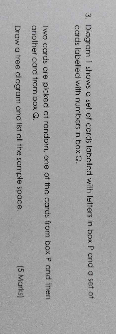 Diagram 1 shows a set of cards labelled with letters in box P and a set of 
cards labelled with numbers in box Q. 
Two cards are picked at random, one of the cards from box P and then 
another card from box Q. 
Draw a tree diagram and list all the sample space. (5 Marks)
