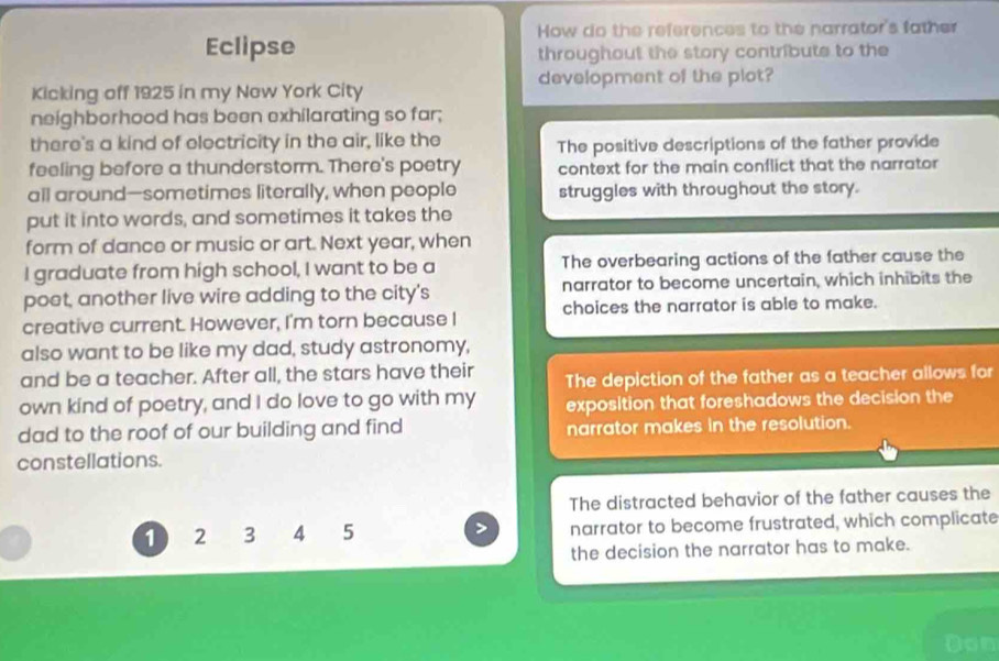 How do the references to the narrator's father
Eclipse
throughout the story contribute to the
Kicking off 1925 in my New York City development of the plot?
neighborhood has been exhilarating so far;
there's a kind of electricity in the air, like the The positive descriptions of the father provide
feeling before a thunderstorm. There's poetry context for the main conflict that the narrator
all around—sometimes literally, when people struggles with throughout the story.
put it into words, and sometimes it takes the
form of dance or music or art. Next year, when
I graduate from high school, I want to be a The overbearing actions of the father cause the
poet, another live wire adding to the city's narrator to become uncertain, which inhibits the
creative current. However, I'm torn because I choices the narrator is able to make.
also want to be like my dad, study astronomy,
and be a teacher. After all, the stars have their The depiction of the father as a teacher allows for
own kind of poetry, and I do love to go with my exposition that foreshadows the decision the
dad to the roof of our building and find narrator makes in the resolution.
constellations.
The distracted behavior of the father causes the
1 2 3 4 5 narrator to become frustrated, which complicate
the decision the narrator has to make.
Don