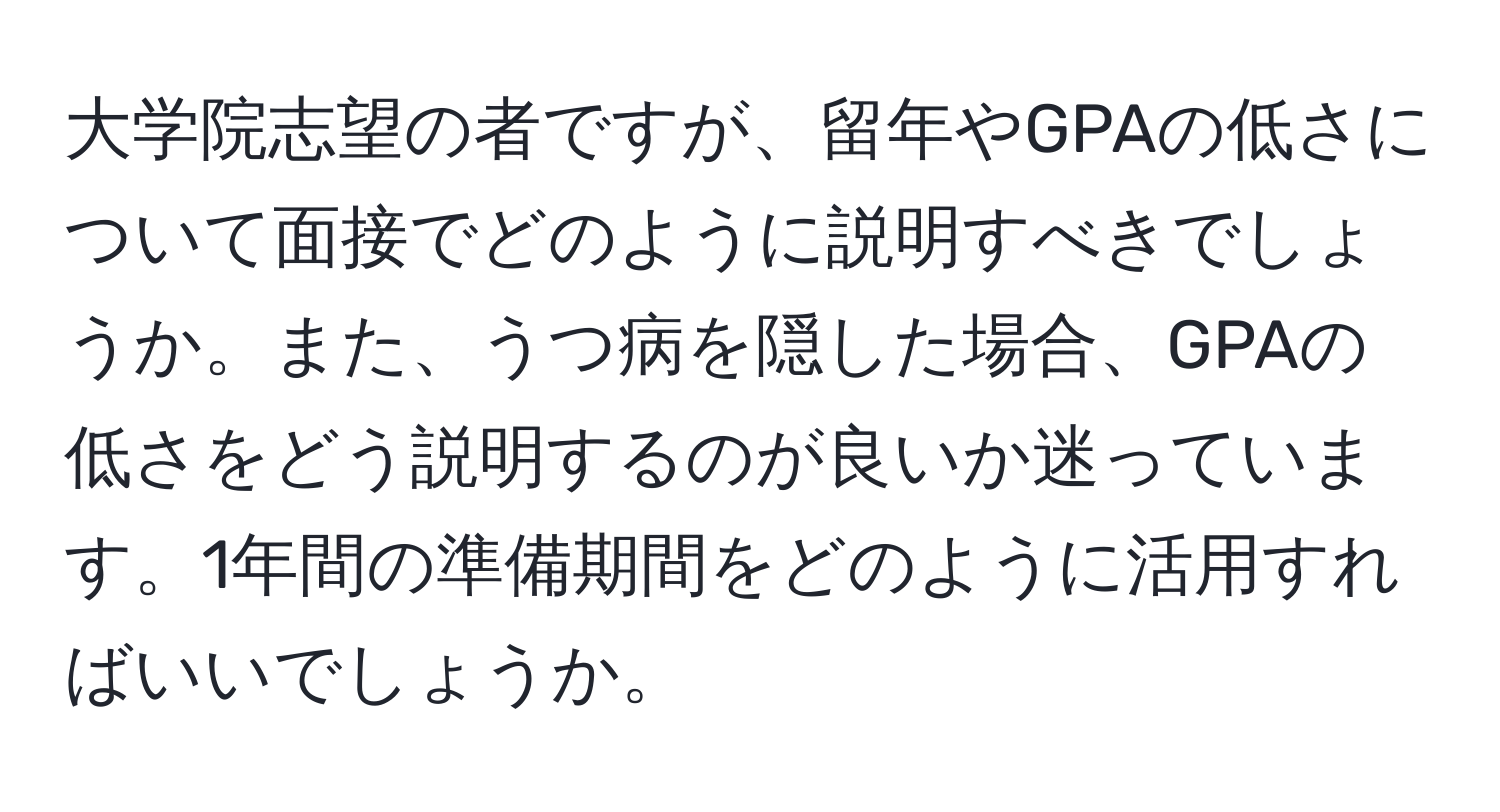 大学院志望の者ですが、留年やGPAの低さについて面接でどのように説明すべきでしょうか。また、うつ病を隠した場合、GPAの低さをどう説明するのが良いか迷っています。1年間の準備期間をどのように活用すればいいでしょうか。