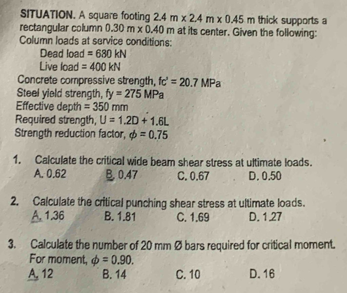 SITUATION. A square footing 2.4m* 2.4m* 0.45m thick supports a
rectangular column 0.30m* 0.40m 1 at its center. Given the following:
Column loads at service conditions:
Dead load =680kN
Live load =400kN
Concrete compressive strength, fc'=20.7MPa
Steel yield strength, fy=275MPa
Effective depth =350mm
Required strength, U=1.2D+1.6L
Strength reduction factor, phi =0.75
1. Calculate the critical wide beam shear stress at ultimate loads.
A. 0.62 B 0.47 C. 0.67 D. 0.50
2. Calculate the critical punching shear stress at ultimate loads.
A. 1.36 B. 1.81 C. 1.69 D. 1.27
3. Calculate the number of 20 mm Ø bars required for critical moment.
For moment, phi =0.90.
A. 12 B. 14 C. 10 D. 16