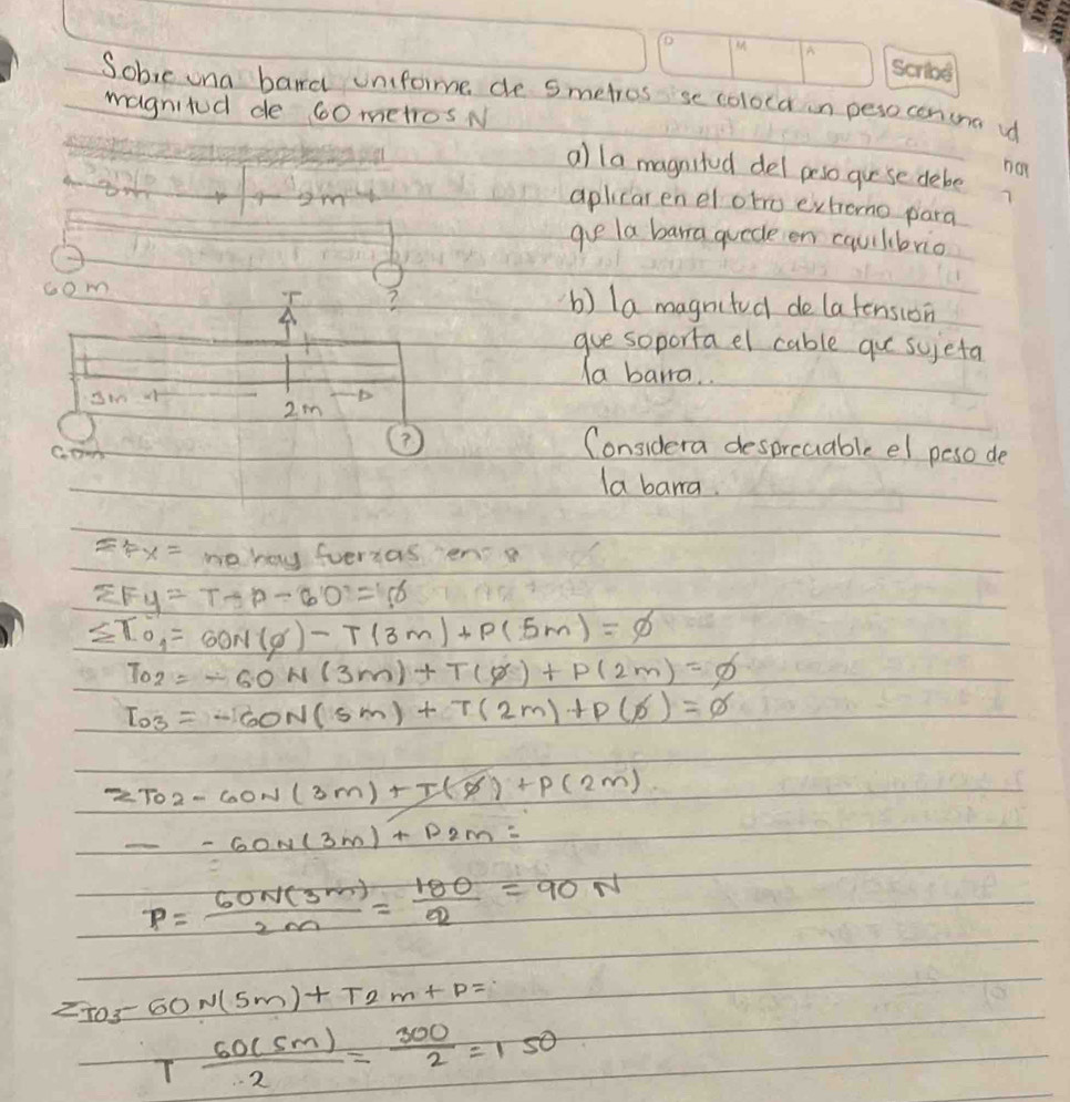 Sobie ona bard unifome de Smetros se coloca in perocenuna u 
magnitod de 60 metros N 
a) la magnited del peso guese debe na 
aplicar en el oto exhono para 
gve la barra quede en cqulbrio 
T ? 
com b) la magnited de latension 
gue soporta el cable qu sujeta 
Ia bara. 
D
2m
c.ow 
? 
Considera desprcuable el peso de 
la barra
=Fx= noay fveras ens
sumlimits F y=7-p-60=5=6
sumlimits T_0=60N(g)-T(3m)+P(5m)=varnothing
T_02=-60N(3m)+T(0)+P(2m)=varnothing
I_O3=-60N(sm)+T(2m)+P(s)=varnothing
2To2-60N(3m)+T(8)+P(2m)
--60N(3m)+P2m=
P= 60N(3m)/2m = 180/2 =90N
2IO3-60N(5m)+T2m+
T 60(5m)/2 = 300/2 =150