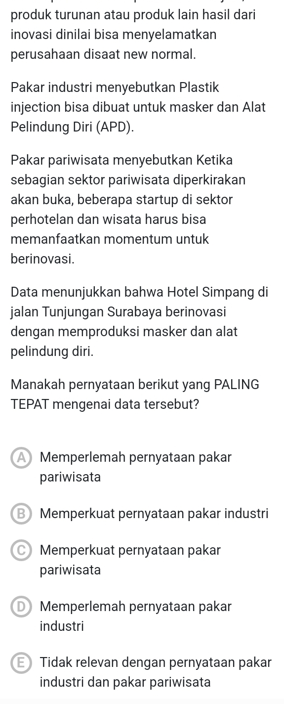 produk turunan atau produk lain hasil dari
inovasi dinilai bisa menyelamatkan
perusahaan disaat new normal.
Pakar industri menyebutkan Plastik
injection bisa dibuat untuk masker dan Alat
Pelindung Diri (APD).
Pakar pariwisata menyebutkan Ketika
sebagian sektor pariwisata diperkirakan
akan buka, beberapa startup di sektor
perhotelan dan wisata harus bisa
memanfaatkan momentum untuk
berinovasi.
Data menunjukkan bahwa Hotel Simpang di
jalan Tunjungan Surabaya berinovasi
dengan memproduksi masker dan alat
pelindung diri.
Manakah pernyataan berikut yang PALING
TEPAT mengenai data tersebut?
A Memperlemah pernyataan pakar
pariwisata
B Memperkuat pernyataan pakar industri
Memperkuat pernyataan pakar
pariwisata
D Memperlemah pernyataan pakar
industri
E Tidak relevan dengan pernyataan pakar
industri dan pakar pariwisata