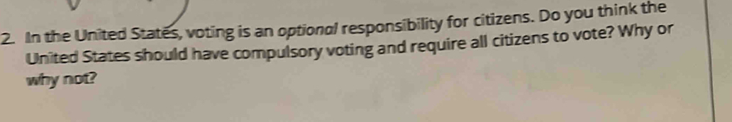 In the United States, voting is an optional responsibility for citizens. Do you think the 
United States should have compulsory voting and require all citizens to vote? Why or 
why not?