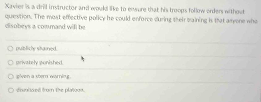 Xavier is a drill instructor and would like to ensure that his troops follow orders without
question. The most effective policy he could enforce during their training is that anyone who
disobeys a command will be
publicly shamed.
privately punished.
given a stern warning.
dismissed from the platoon.