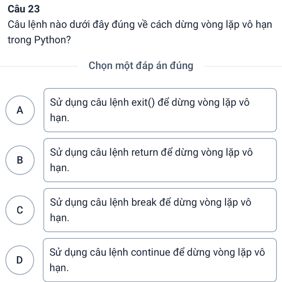 Câu lệnh nào dưới đây đúng về cách dừng vòng lặp vô hạn
trong Python?
Chọn một đáp án đúng
Sử dụng câu lệnh exit() để dừng vòng lặp vô
A
hạn.
Sử dụng câu lệnh return để dừng vòng lặp vô
B
hạn.
Sử dụng câu lệnh break để dừng vòng lặp vô
C
hạn.
Sử dụng câu lệnh continue để dừng vòng lặp vô
D
hạn.