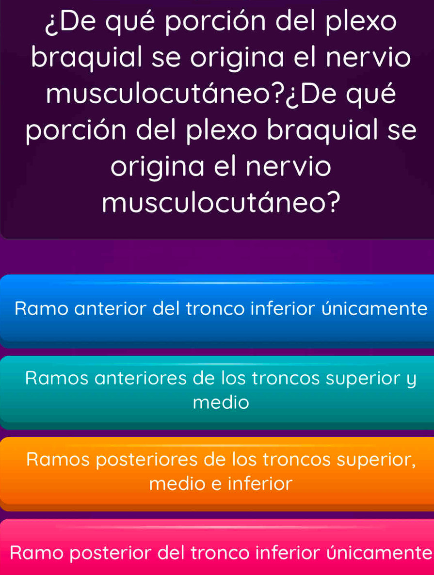 ¿De qué porción del plexo
braquial se origina el nervio
musculocutáneo?¿De qué
porción del plexo braquial se
origina el nervio
musculocutáneo?
Ramo anterior del tronco inferior únicamente
Ramos anteriores de los troncos superior y
medio
Ramos posteriores de los troncos superior,
medio e inferior
Ramo posterior del tronco inferior únicamente