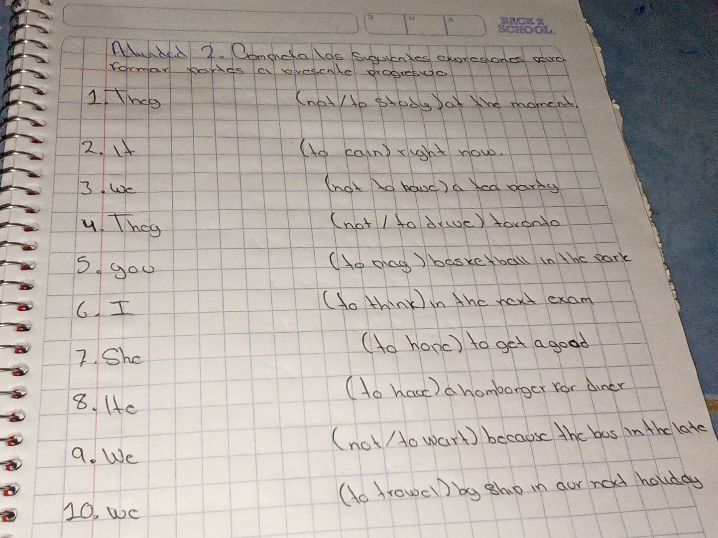 AAbd 2. Oompiefalos siguientes exoreslones aerc 
formar bouds a ovescate propretdo 
I Hnce (not/to stody Dat the moment 
2. If (to caln) right now. 
3 We 
(hot lo baoc) a Xed pariy 
4 They 
(not / to dywvc) foronto 
S gou 
(to plag ) basketball in the park 
6. I 
(to think ) in thc next exam 
7. Shc 
(to hopc) to get a good 
(to hacc) a homborger for dincr 
8. 1c 
(not o wart) becaose the bos in the late 
a. We 
(o trowel) bg sho in our not holddy 
10, wc