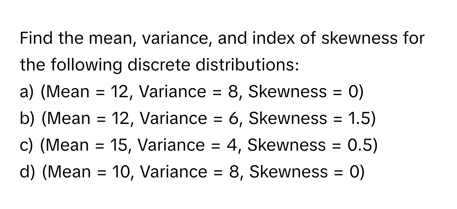 Find the mean, variance, and index of skewness for the following discrete distributions:

a) (Mean = 12, Variance = 8, Skewness = 0) 
b) (Mean = 12, Variance = 6, Skewness = 1.5) 
c) (Mean = 15, Variance = 4, Skewness = 0.5) 
d) (Mean = 10, Variance = 8, Skewness = 0)